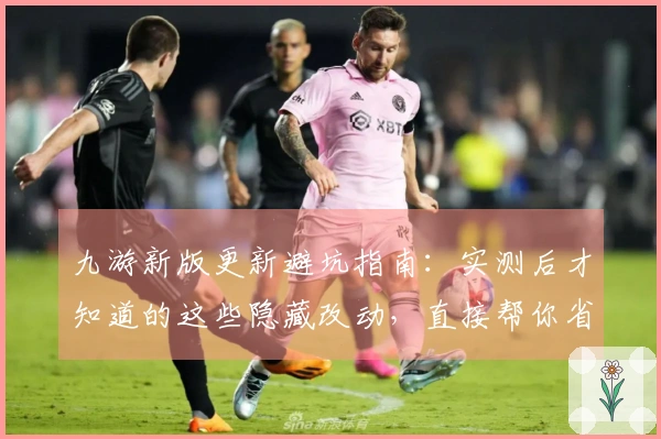 九游新版更新避坑指南：实测后才知道的这些隐藏改动，直接帮你省钱省时！