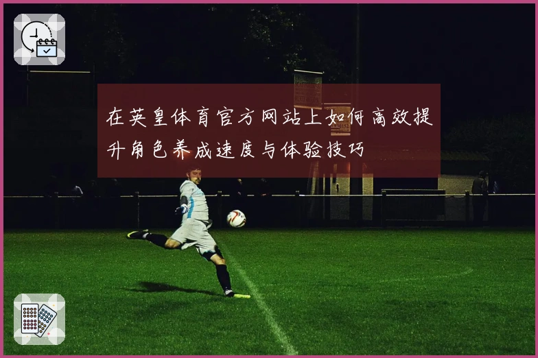 在英皇体育官方网站上如何高效提升角色养成速度与体验技巧