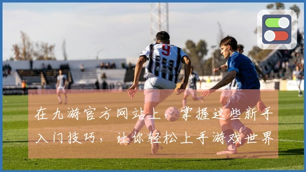 在九游官方网站上，掌握这些新手入门技巧，让你轻松上手游戏世界