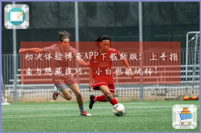 初次体验博鱼APP下载新版：上手指南与隐藏技巧，小白也能玩转！