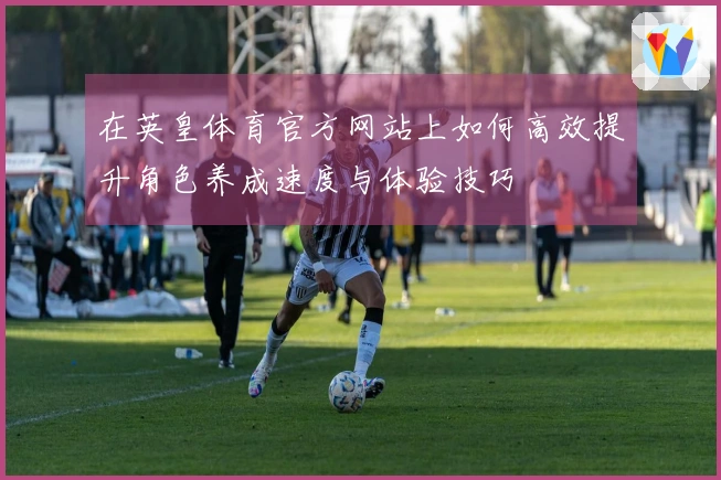 在英皇体育官方网站上如何高效提升角色养成速度与体验技巧