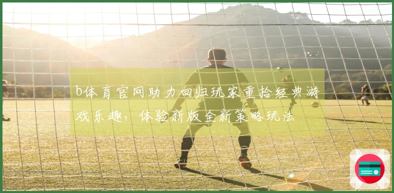 b体育官网助力回归玩家重拾经典游戏乐趣，体验新版全新策略玩法